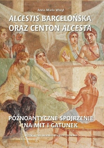 Alcestis barcelońska oraz centon Alcesta. Późnoantyczne spojrzenie na mit i gatunek - Anna Maria Wasyl