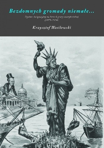 Bezdomnych gromady niemałe. Dyskurs imigracyjny na łamach prasy amerykańskiej, 1875-1924 - Krzysztof Wasilewski