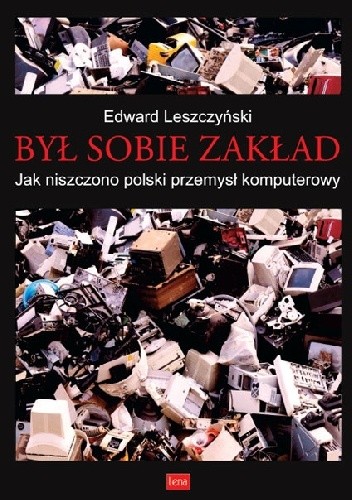 Był sobie zakład-jak niszczono polski przemysł komputerowy - Edward Leszczyński