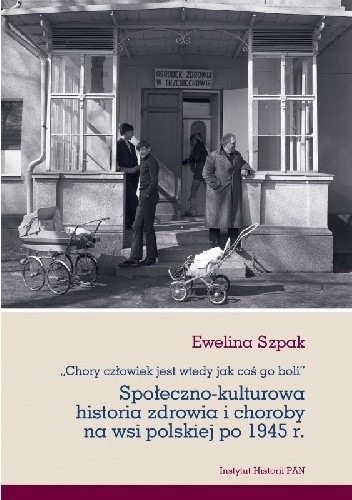Chory człowiek jest wtedy jak coś go boli. Społeczno-kulturowa historia zdrowia i choroby na wsi polskiej po 1945 r - Ewelina Szpak