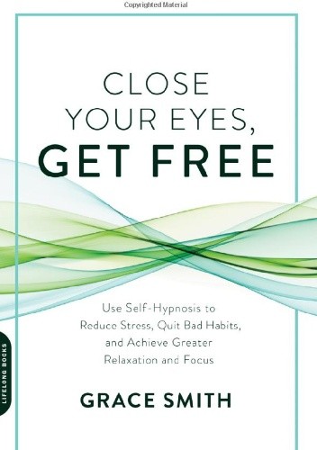 Close Your Eyes, Get Free: Use Self-Hypnosis to Reduce Stress, Quit Bad Habits, and Achieve Greater Relaxation and Focus - Grace Smith