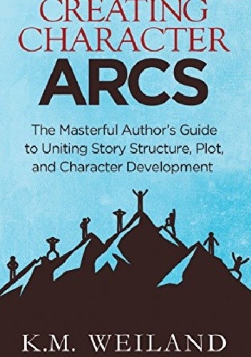 Creating Character Arcs: The Masterful Author's Guide to Uniting Story Structure, Plot, and Character Development - K.M. Weiland