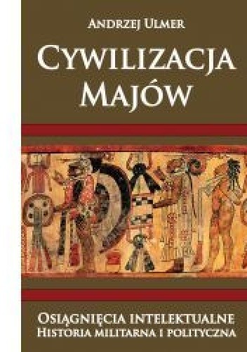 Cywilizacja Majów. Osiągnięcia intelektualne. Historia militarna i polityczna - Andrzej Ulmer