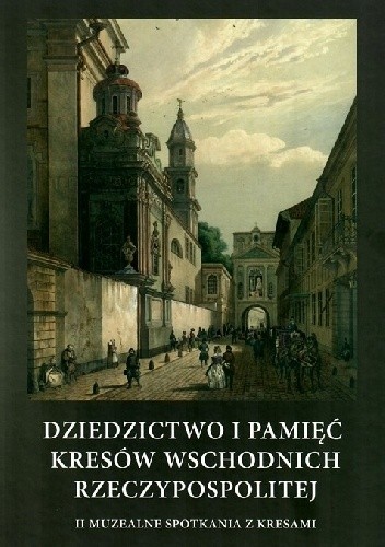 Dziedzictwo i pamięć Kresów Wschodnich Rzeczypospolitej. II Muzealne Spotkania z Kresami - praca zbiorowa