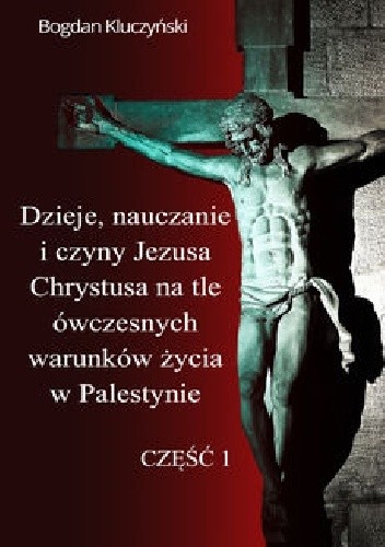 Dzieje, nauczanie i czyny Jezusa Chrystusa na tle ówczesnych warunków życia w Palestynie. Część I - Bogdan Kluczyński