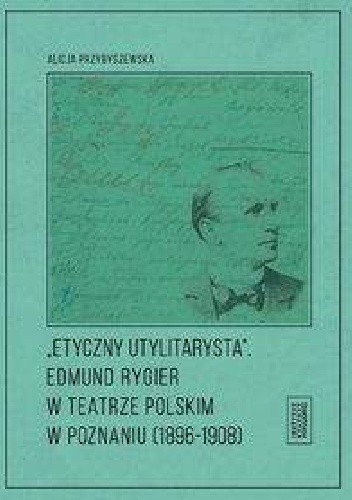 Etyczny utylitarysta Edmund Rygier w Teatrze Polskim w Poznianiu (1896-1908) - Alicja Przybyszewska