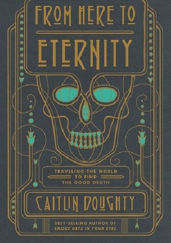 From Here to Eternity: Travelling the World to Find the Good Death - Caitlin Doughty