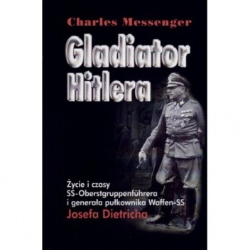 Gladiator Hitlera. Życie i czasy SS-oberstgruppenfuhrera i generała pułkownika Waffen SS Josefa Dietricha - Charles Messenger