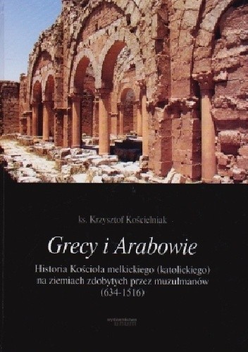 Grecy i Arabowie Historia Kościoła melkickiego (katolickiego) na ziemiach zdobytych przez muzułmanów 634-1516 - Krzysztof Kościelniak