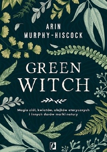 Green Witch. Magia ziół, kwiatów, olejków eterycznych i innych darów matki natury - Arin Murphy-Hiscock