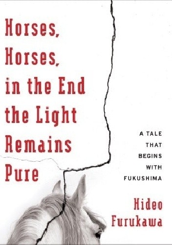 Horses, Horses, in the End the Light Remains Pure: A Tale That Begins with Fukushima - Hideo Furukawa
