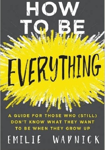 How to Be Everything: A Guide for Those Who (Still) Don't Know What They Want to Be When They Grow Up - Emilie Wapnick