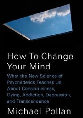 How to Change Your Mind. What the New Science of Psychedelics Teaches Us about Consciousness, Dying, Addiction, Depression, and Transcendence - Michael Pollan