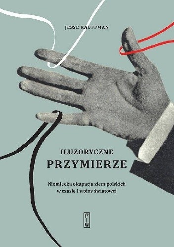 Iluzoryczne przymierze. Niemiecka okupacja ziem polskich w czasie I wojny światowej - Jesse Kauffman