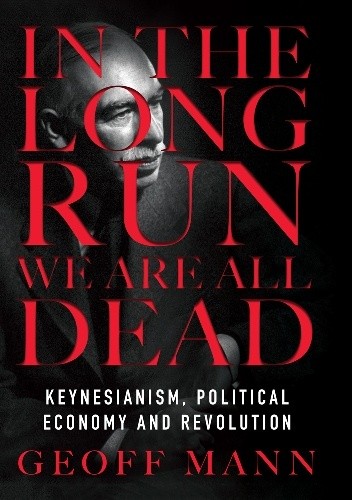 In the Long Run We Are All Dead: Keynesianism, Political Economy, and Revolution - Geoff Mann