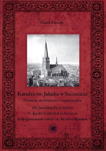 Katedra św. Jakuba w Szczecinie : historia, architektura i wyposażenie = Die Jacobikirche in Stettin = St. Jacob's Cathedral in Szczecin = Kafedral'nyj sobor Sv. Âkuba v Ŝecine - Marek Łuczak