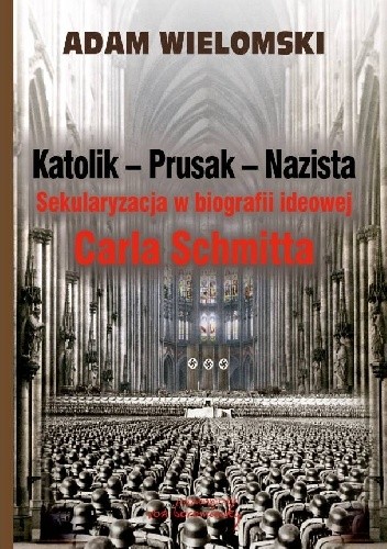 Katolik - Prusak - Nazista. Sekularyzacja w biografii ideowej Carla Schmitta - Adam Wielomski