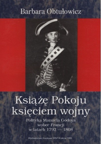 Książę Pokoju księciem wojny: polityka Manuela Godoya wobec Francji w latach 1792-1808 - Barbara Obtułowicz