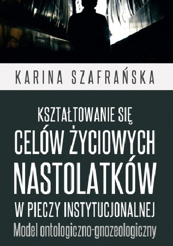 Kształtowanie się celów życiowych nastolatków w pieczy instytucjonalnej. Model ontologiczno-gnozeologiczny - Karina Szafrańska