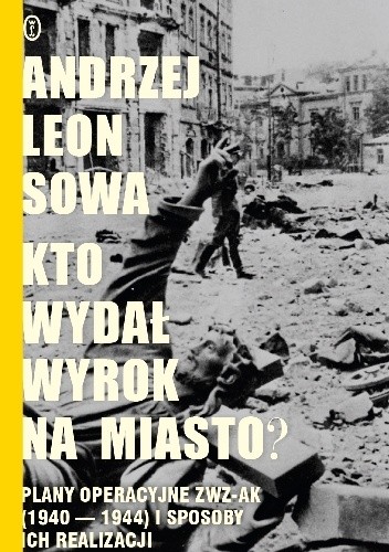 Kto wydał wyrok na miasto? Plany operacyjne ZWZ AK (1940-1944) i sposoby ich realizacji - Andrzej Leon Sowa