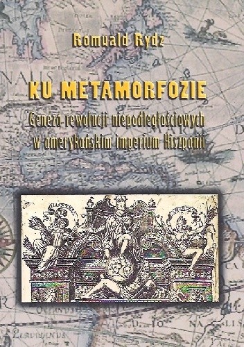 Ku metamorfozie. Geneza rewolucji niepodległościowych w amerykańskim imperium Hiszpanii. - Romuald Rydz
