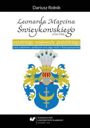 Leonarda Marcina Świeykowskiego (1721-1793) ostatniego wojewody podolskiego życie codzienne i publiczne oraz jego myśli o Rzeczypospolitej - Dariusz Rolnik