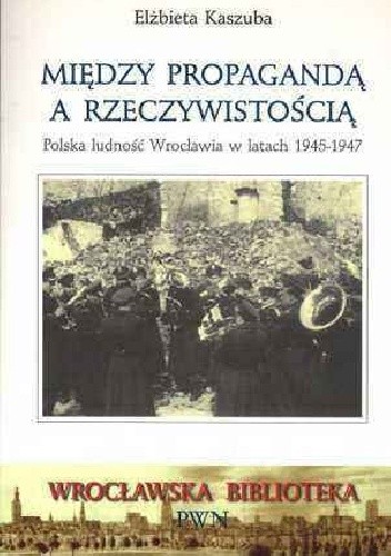 Między propagandą a rzeczywistością. Polska ludność Wrocławia w latach 1945-1947 - Elżbieta Kaszuba