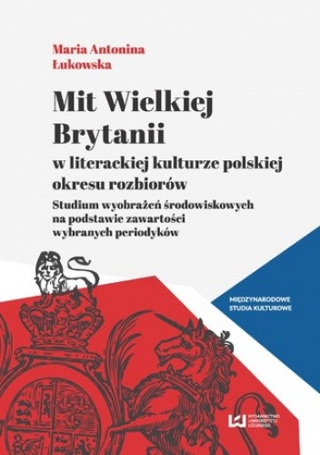 Mit Wielkiej Brytanii w literackiej kulturze polskiej okresu rozbiorów. Studium wyobrażeń środowiskowych na podstawie zawartości wybranych periodyków - Antonina Łukowska Maria