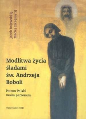 Modlitwa życia. Śladami św. Andrzeja Boboli. Patron Polski moim patronem - Jacek Bolewski