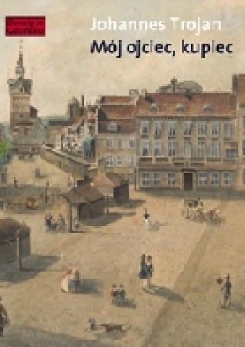 Mój ojciec, kupiec. Opowieści i wspomnienia z dziewiętnastowiecznego Gdańska Opowieści i wspomnienia z dziewiętnastowiecznego Gdańska - Johannes Trojan