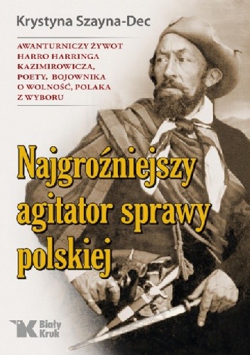 Najgroźniejszy agitator sprawy polskiej. Awanturniczy żywot Harro Harringa Kazimirowicza, poety, bojownika o wolność, Polaka z wyboru. - Krystyna Szayna-Dec