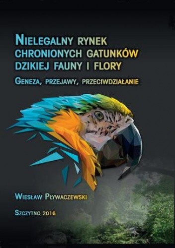 Nielegalny rynek chronionych gatunków dzikiej fauny i flory. Geneza, przejawy, przeciwdziałanie - Wiesław Pływaczewski
