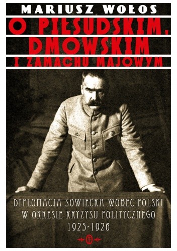O Piłsudskim, Dmowskim i zamachu majowym Dyplomacja sowiecka wobec Polski o okresie kryzysu politycznego 1925-1926 - Mariusz Wołos