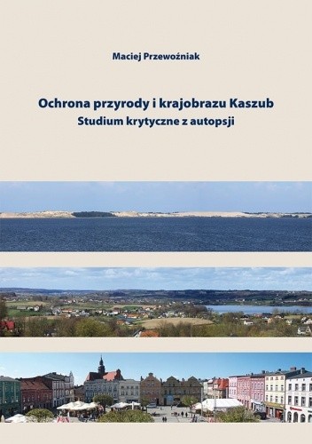 Ochrona przyrody i krajobrazu Kaszub. Studium krytyczne z autopsji - Maciej Przewoźniak