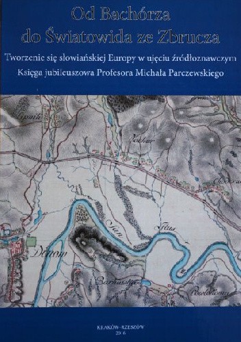 Od Bachórza do Światowida ze Zbrucza. Tworzenie się słowiańskiej Europy w ujęciu źródłoznawczym. Księga jubileuszowa Profesora Michała Parczewskiego - Joachim Śliwa
