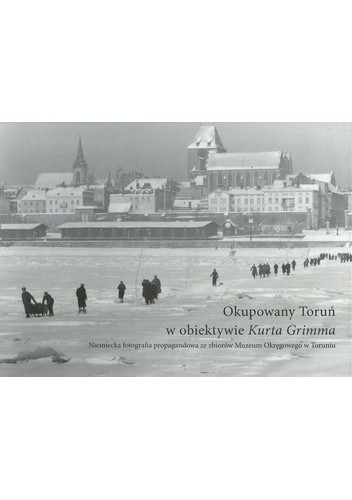 Okupowany Toruń w obiektywie Kurta Grimma. Niemiecka fotografia propagandowa ze zbiorów Muzeum Okręgowego w Toruniu - Sylwia Grochowina