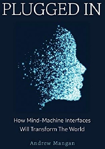 Plugged In: How Mind Machine Interfaces Will Transform the World - Andrew Mangan