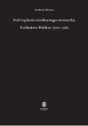 Pod rządami nieobecnego monarchy. Królestwo Polskie 1370–1382 - Andrzej Marzec