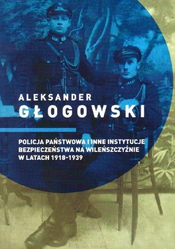 Policja Państwowa i inne instytucje bezpieczeństwa na Wileńszczyźnie w latach 1918-1939 - Aleksander Głogowski