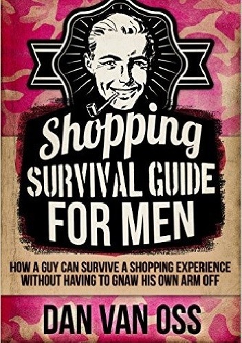 Shopping Survival Guide for Men How a Man Can Survive a Shopping Experience Without Having to Gnaw His Own Arm Off - Dan Van Oss