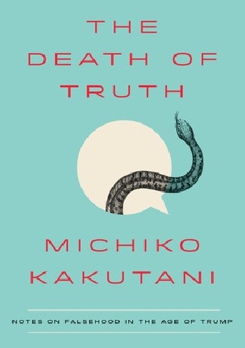 The Death of Truth: Notes on Falsehood in the Age of Trump - Michiko Kakutani