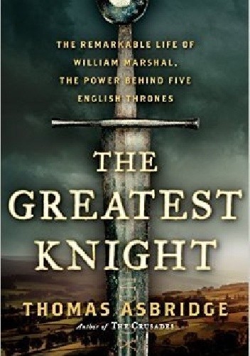 The Greatest Knight: The Remarkable Life of William Marshal, The Power Behind Five English Thrones - Thomas Asbridge