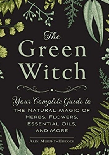 The Green Witch: Your Complete Guide to the Natural Magic of Herbs, Flowers, Essential Oils, and More - Arin Murphy-Hiscock
