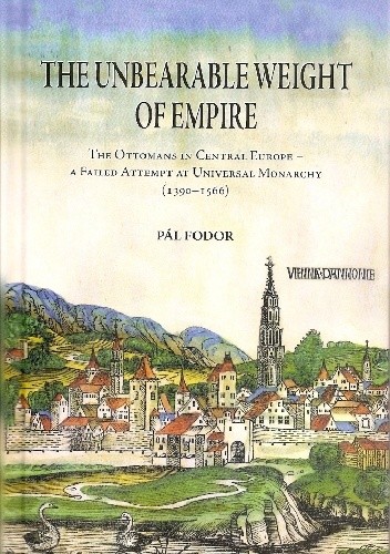 The Unbearable Weight of Empire : The Ottomans in Central Europe – A Failed Attempt at Universal Monarchy (1390-1566) - Pál Fodor