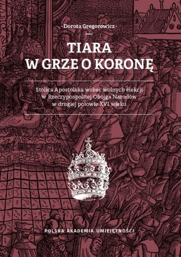 Tiara w grze o koronę. Stolica Apostolska wobec wolnych elekcji w Rzeczypospolitej Obojga Narodów w drugiej połowie XVI wieku - Dorota Gregorowicz