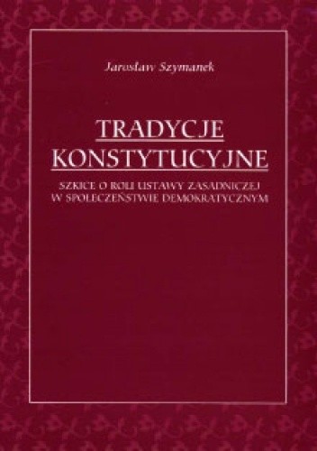 Tradycje konstytucyjne: Szkice o roli ustawy zasadniczej w społeczeństwie demokratycznym - Jarosław Szymanek