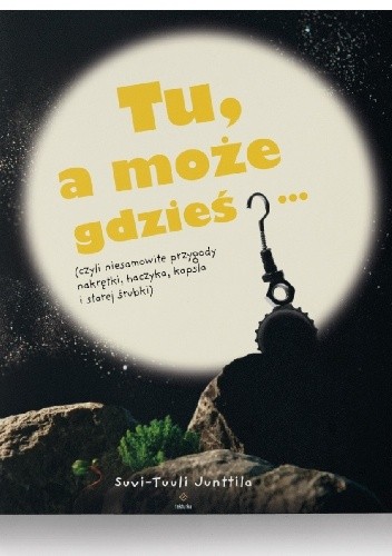 Tu, a może gdzieś...(czyli niesamowite przygody nakrętki, haczyka, kapsla i starej śrubki) - Suvi-Tuuli Junttila