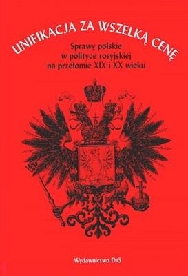 Unifikacja za wszelką cenę. Sprawy polskie w polityce rosyjskiej na przełomie XIX i XX wieku - Paweł Wieczorkiewicz
