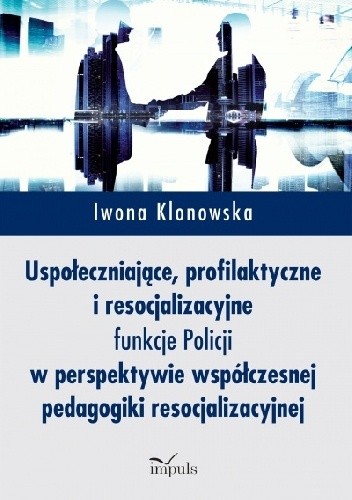 Uspołeczniające, profilaktyczne i resocjalizacyjne funkcje Policji w perspektywie współczesnej pedagogiki resocjalizacyjnej - Iwona Klonowska