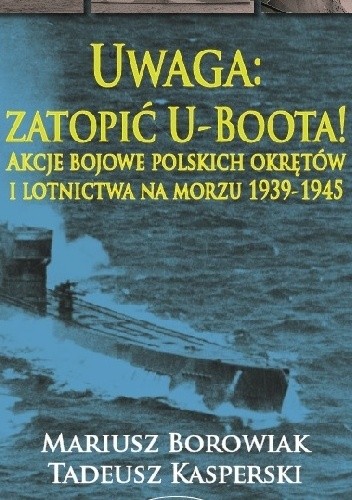 Uwaga: zatopić U-Boota! Akcje bojowe polskich okrętów i lotnictwa na morzu 1939-1945 - Mariusz Borowiak